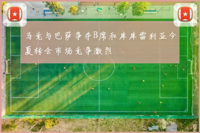 马竞与巴萨争夺B席和库库雷利亚今夏转会市场竞争激烈