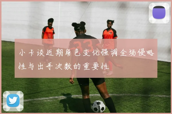 小卡谈近期角色变化强调全场侵略性与出手次数的重要性