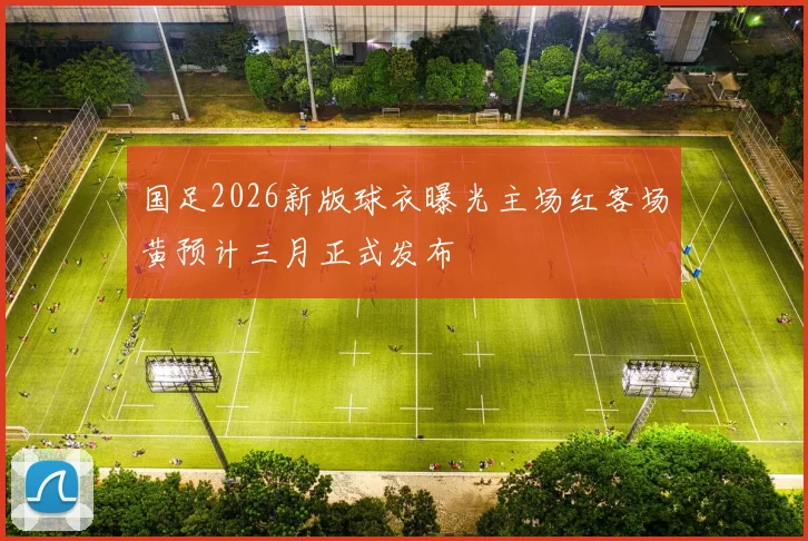 国足2026新版球衣曝光主场红客场黄预计三月正式发布