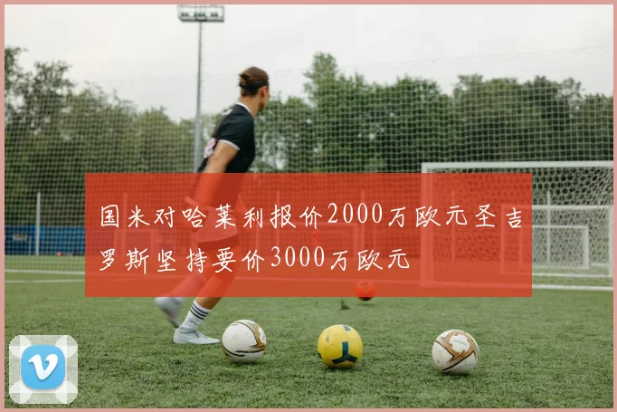 国米对哈莱利报价2000万欧元圣吉罗斯坚持要价3000万欧元