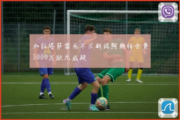 加拉塔萨雷或不买断诺阿朗转会费3000万欧元成疑
