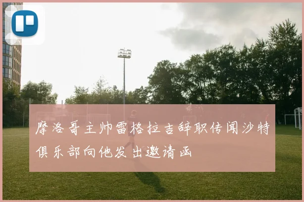 摩洛哥主帅雷格拉吉辞职传闻沙特俱乐部向他发出邀请函