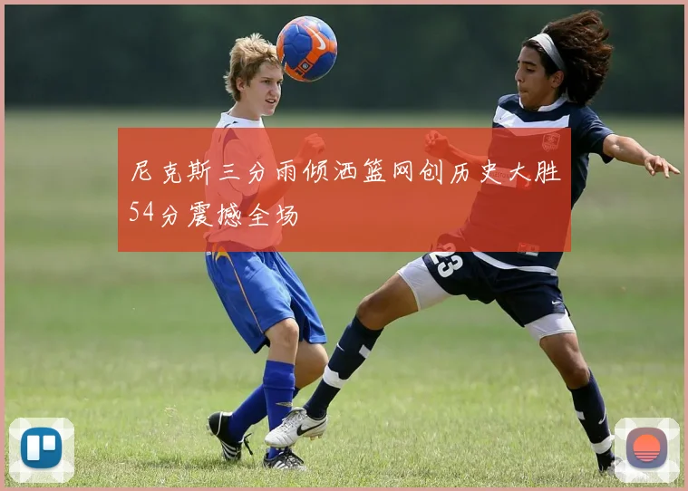 尼克斯三分雨倾洒篮网创历史大胜54分震撼全场