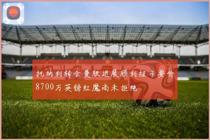 托纳利转会曼联进展顺利纽卡要价8700万英镑红魔尚未拒绝