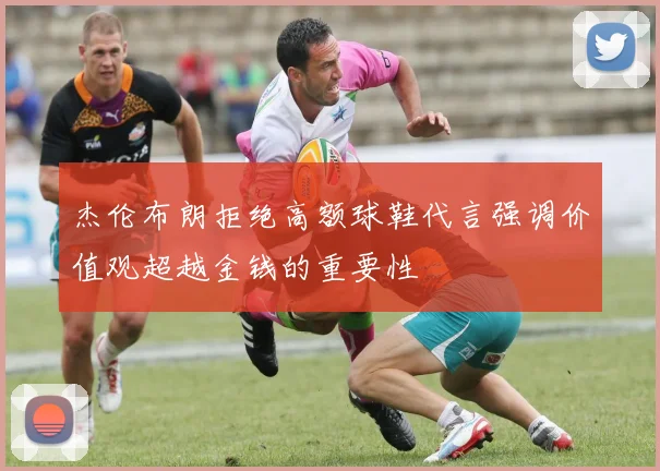 杰伦布朗拒绝高额球鞋代言强调价值观超越金钱的重要性