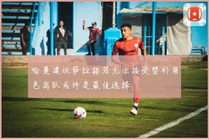 哈曼建议萨拉赫若无法接受替补角色离队或许是最佳选择