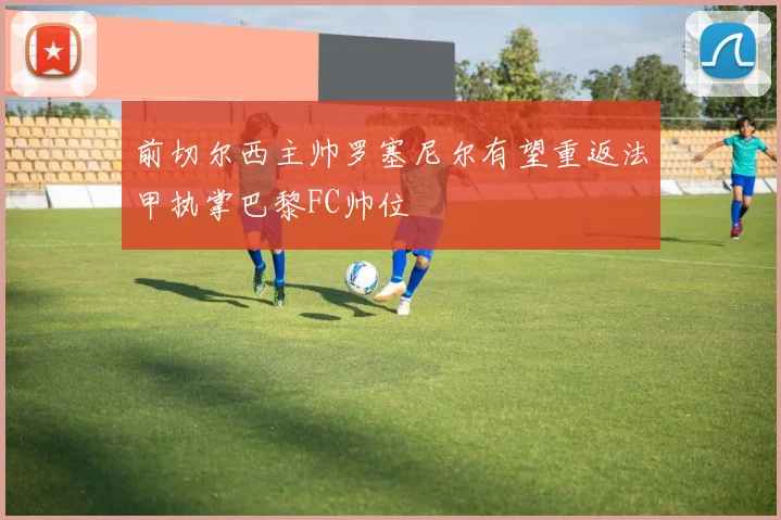 前切尔西主帅罗塞尼尔有望重返法甲执掌巴黎FC帅位