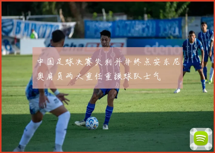 中国足球决赛失利并非终点安东尼奥肩负两大重任重振球队士气