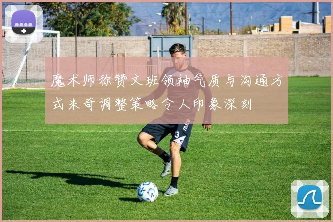 魔术师称赞文班领袖气质与沟通方式米奇调整策略令人印象深刻