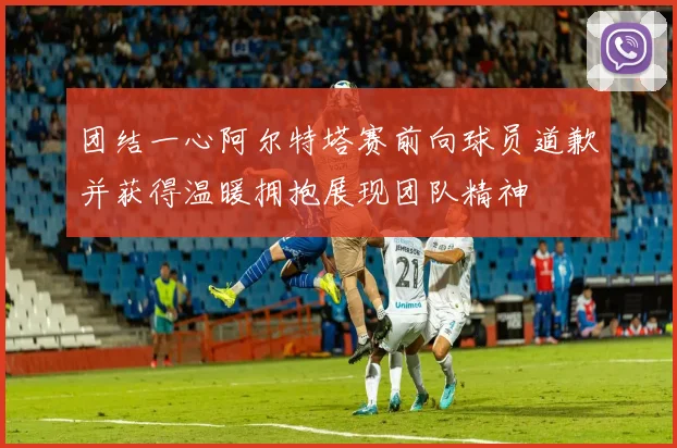 团结一心阿尔特塔赛前向球员道歉并获得温暖拥抱展现团队精神