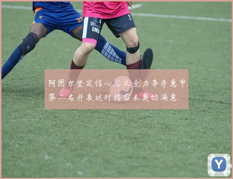 阿图尔坚定信心尤文全力争夺意甲第二名并表达对格雷米奥的满意