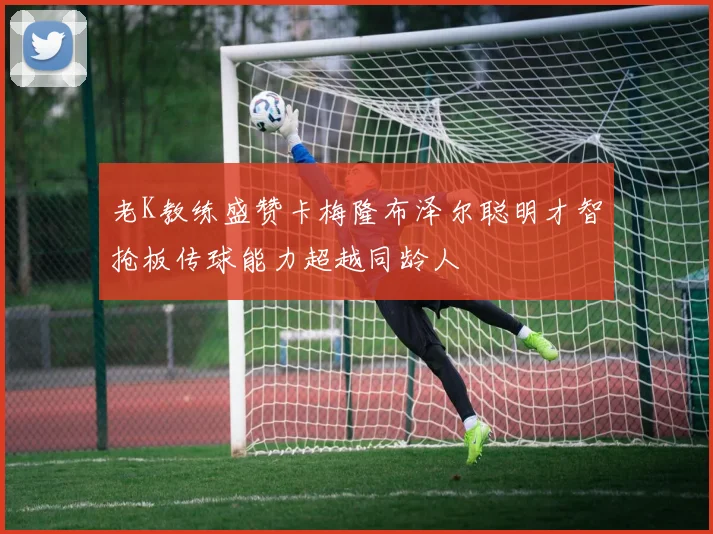 老K教练盛赞卡梅隆布泽尔聪明才智抢板传球能力超越同龄人