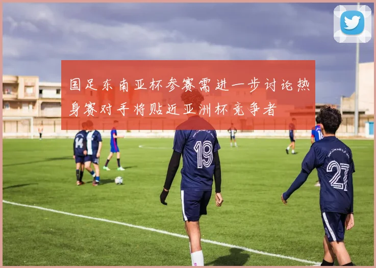 国足东南亚杯参赛需进一步讨论热身赛对手将贴近亚洲杯竞争者