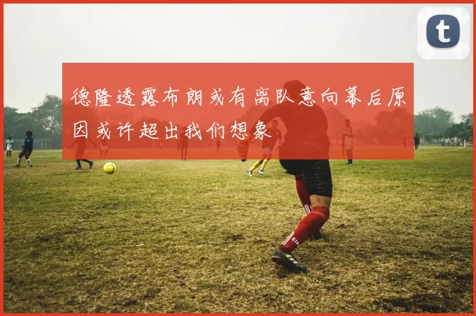 德隆透露布朗或有离队意向幕后原因或许超出我们想象