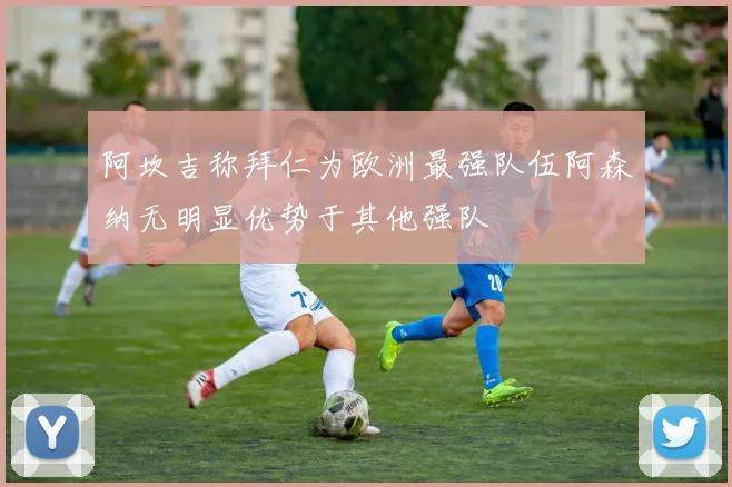 阿坎吉称拜仁为欧洲最强队伍阿森纳无明显优势于其他强队