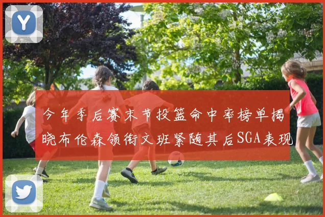 今年季后赛末节投篮命中率榜单揭晓布伦森领衔文班紧随其后SGA表现不俗