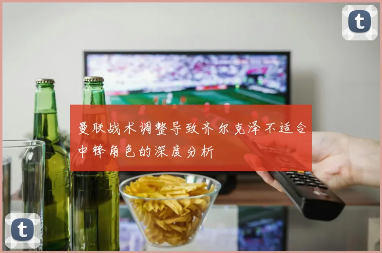 曼联战术调整导致齐尔克泽不适合中锋角色的深度分析