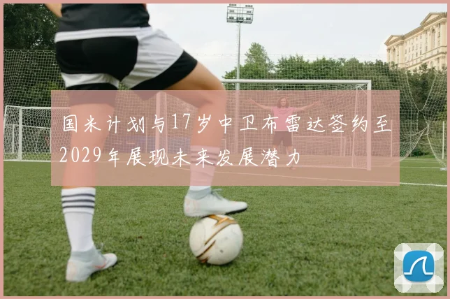 国米计划与17岁中卫布雷达签约至2029年展现未来发展潜力