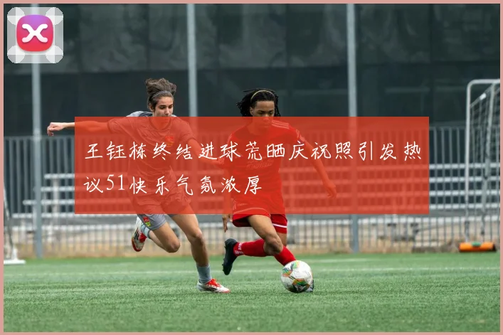 王钰栋终结进球荒晒庆祝照引发热议51快乐气氛浓厚