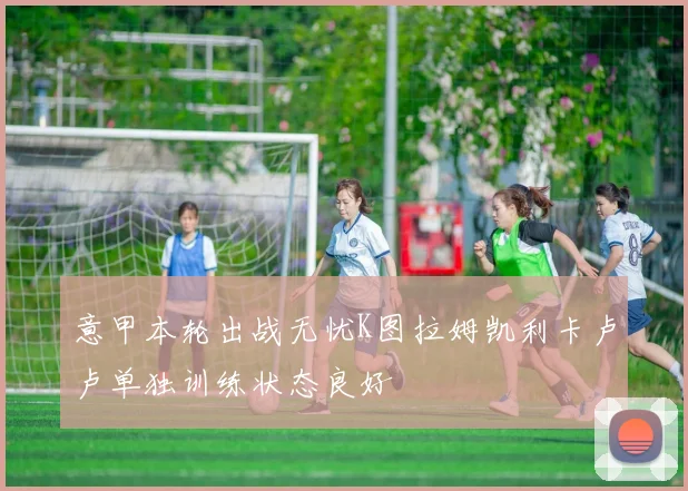 意甲本轮出战无忧K图拉姆凯利卡卢卢单独训练状态良好