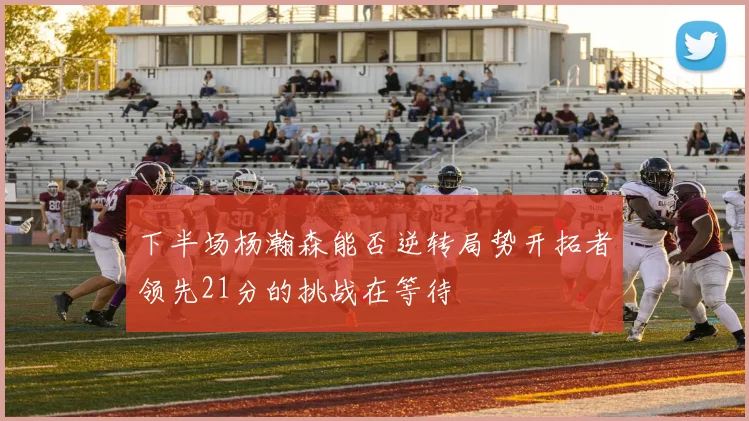 下半场杨瀚森能否逆转局势开拓者领先21分的挑战在等待