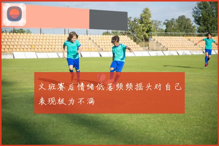 文班赛后情绪低落频频摇头对自己表现极为不满