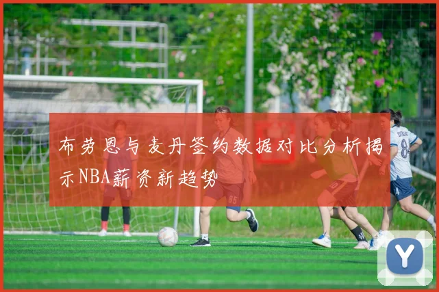 布劳恩与麦丹签约数据对比分析揭示NBA薪资新趋势